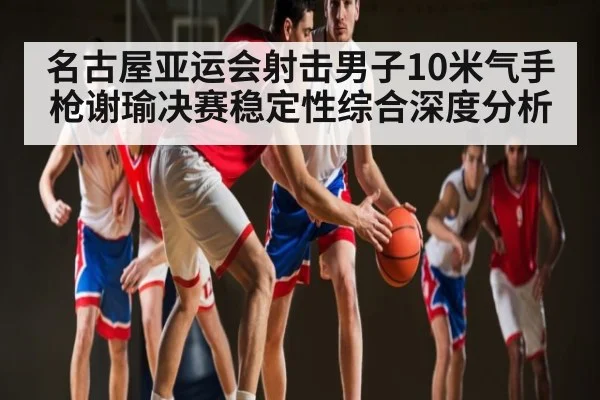 名古屋亚运会射击男子10米气手枪谢瑜决赛稳定性综合深度分析 | PG simulate